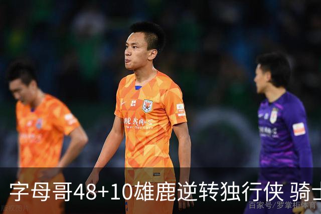 字母哥48+10雄鹿逆转独行侠 骑士克马刺5连胜
